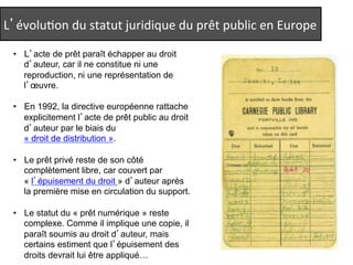 L’évoluQon 
du 
statut 
juridique 
du 
prêt 
public 
en 
Europe 
• L’acte de prêt paraît échapper au droit 
d’auteur, car il ne constitue ni une 
reproduction, ni une représentation de 
l’oeuvre. 
• En 1992, la directive européenne rattache 
explicitement l’acte de prêt public au droit 
d’auteur par le biais du 
« droit de distribution ». 
• Le prêt privé reste de son côté 
complètement libre, car couvert par 
« l’épuisement du droit » d’auteur après 
la première mise en circulation du support. 
• Le statut du « prêt numérique » reste 
complexe. Comme il implique une copie, il 
paraît soumis au droit d’auteur, mais 
certains estiment que l’épuisement des 
droits devrait lui être appliqué… 
 