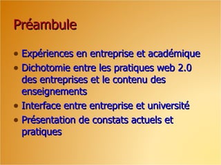 Préambule

• Expériences en entreprise et académique
• Dichotomie entre les pratiques web 2.0
  des entreprises et le contenu des
  enseignements
• Interface entre entreprise et université
• Présentation de constats actuels et
  pratiques
 