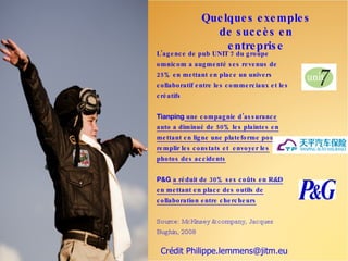 Que lque s e xe mple s
                    de s uc c è s e n
                       e ntre pris e
L’ag e nc e de pub UNIT 7 du g ro upe
o mnic o m a aug me nté s e s re ve nus de
25% e n me ttant e n plac e un unive rs
c o llabo ratif e ntre le s c o mme rc iaux e t le s
c ré atifs


Tianping une c o mpag nie d ’as s uranc e
auto a diminué de 50% le s plainte s e n
me ttant e n lig ne une plate fo rme po ur
re mplir le s c o ns tats e t e nvo ye r le s
pho to s de s ac c ide nts


P&G a ré duit de 30% s e s c o ûts e n R&D
e n me ttant e n plac e de s o utils de
c o llabo ratio n e ntre c he rc he urs


Source: McKinsey & company, Jacques
Bughin, 2008

 Crédit Philippe.lemmens@jitm.eu
 