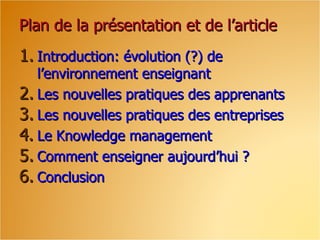 Plan de la présentation et de l’article
1. Introduction: évolution (?) de
   l’environnement enseignant
2. Les nouvelles pratiques des apprenants
3. Les nouvelles pratiques des entreprises
4. Le Knowledge management
5. Comment enseigner aujourd’hui ?
6. Conclusion
 