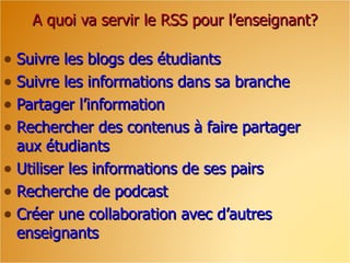 A quoi va servir le RSS pour l’enseignant?

• Suivre les blogs des étudiants
• Suivre les informations dans sa branche
• Partager l’information
• Rechercher des contenus à faire partager
  aux étudiants
• Utiliser les informations de ses pairs
• Recherche de podcast
• Créer une collaboration avec d’autres
  enseignants
 