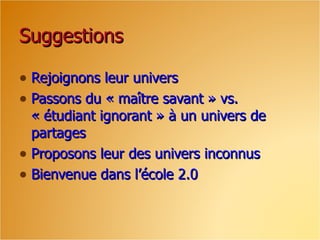 Suggestions

• Rejoignons leur univers
• Passons du « maître savant » vs.
  « étudiant ignorant » à un univers de
  partages
• Proposons leur des univers inconnus
• Bienvenue dans l’école 2.0
 