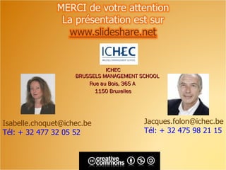 ICHEC
                    BRUSSELS MANAGEMENT SCHOOL
                        Rue au Bois, 365 A
                          1150 Bruxelles




Isabelle.choquet@ichec.be                Jacques.folon@ichec.be
Tél: + 32 477 32 05 52                   Tél: + 32 475 98 21 15
 