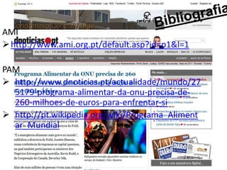 AMI
 http://www.ami.org.pt/default.asp?id=p1&l=1

PAM
 http://www.dnoticias.pt/actualidade/mundo/27
  5179-programa-alimentar-da-onu-precisa-de-
  260-milhoes-de-euros-para-enfrentar-si
 http://pt.wikipedia.org/wiki/Programa_Aliment
  ar_Mundial
 