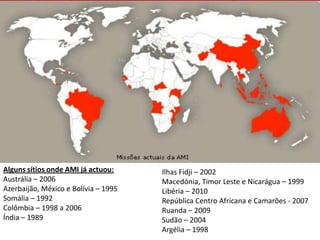 Alguns sítios onde AMI já actuou:     Ilhas Fidji – 2002
Austrália – 2006                      Macedónia, Timor Leste e Nicarágua – 1999
Azerbaijão, México e Bolívia – 1995   Libéria – 2010
Somália – 1992                        República Centro Africana e Camarões - 2007
Colômbia – 1998 a 2006                Ruanda – 2009
Índia – 1989                          Sudão – 2004
                                      Argélia – 1998
 