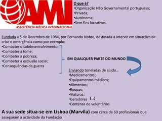 O que é?
                                         •Organização Não Governamental portuguesa;
                                         •Privada;
                                         •Autónoma;
                                         •Sem fins lucrativos.


Fundada a 5 de Dezembro de 1984, por Fernando Nobre, destinada a intervir em situações de
crise e emergência como por exemplo:
•Combater o subdesenvolvimento;
•Combater a fome;
•Combater a pobreza;
                                     EM QUALQUER PARTE DO MUNDO
•Combater a exclusão social;
•Consequências da guerra
                                      Enviando toneladas de ajuda…
                                      •Medicamentos;
                                      •Equipamentos médicos;
                                      •Alimentos;
                                      •Roupas;
                                      •Viaturas;
                                      •Geradores (…)
                                      •Centenas de voluntários
A sua sede situa-se em Lisboa (Marvila) com cerca de 60 profissionais que
asseguram a actividade da Fundação
 