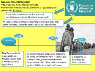 Programa Alimentar Mundial
•Maior agência humanitária do mundo
•Fornece em média cada ano, alimentos a : 90 milhões de
pessoas em 80 países
    A sua sede encontra-se na Roma, e tem
    escritórios em mais de 80 países pelo mundo
 As suas acções ajudam pessoas incapazes de produzir e/ou
 obter alimento suficiente para si e para as suas famílias



                  1961
                                                  1963
   Inicialmente                                                            1965
         ….




 PAM fazia parte da      George McGovern propôs um programa
 organização das         de ajuda alimentar mundial – E foi aí que   O programa foi
 Nações Unidas para      nasceu a PAM, primeiro estabelecida         estendido de
 a Alimentação e a       formalmente pelo FAO e pela assembleia      forma contínua
 Agricultura             geral da ONU – à experiência 3 anos
 