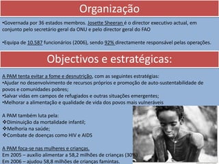 Organização
•Governada por 36 estados membros. Josette Sheeran é o director executivo actual, em
conjunto pelo secretário geral da ONU e pelo director geral do FAO

•Equipa de 10.587 funcionários (2006), sendo 92% directamente responsável pelas operações.


                   Objectivos e estratégicas:
A PAM tenta evitar a fome e desnutrição, com as seguintes estratégias:
•Ajudar no desenvolvimento de recursos próprios e promoção de auto-sustentabilidade de
povos e comunidades pobres;
•Salvar vidas em campos de refugiados e outras situações emergentes;
•Melhorar a alimentação e qualidade de vida dos povos mais vulneráveis

A PAM também luta pela:
Diminuição da mortalidade infantil;
Melhoria na saúde;
Combate de doenças como HIV e AIDS

A PAM foca-se nas mulheres e crianças.
Em 2005 – auxílio alimentar a 58,2 milhões de crianças (30%)
Em 2006 – ajudou 58,8 milhões de crianças famintas.
 