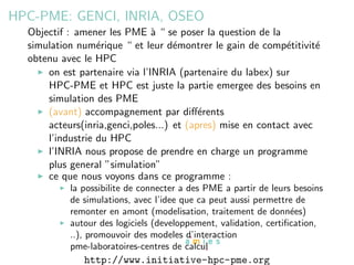 HPC-PME: GENCI, INRIA, OSEO
  Objectif : amener les PME ` “ se poser la question de la
                               a
  simulation num´rique “ et leur d´montrer le gain de comp´titivit´
                  e                 e                        e      e
  obtenu avec le HPC
      on est partenaire via l’INRIA (partenaire du labex) sur
      HPC-PME et HPC est juste la partie emergee des besoins en
      simulation des PME
      (avant) accompagnement par diﬀ´rentse
      acteurs(inria,genci,poles...) et (apres) mise en contact avec
      l’industrie du HPC
      l’INRIA nous propose de prendre en charge un programme
      plus general ”simulation”
      ce que nous voyons dans ce programme :
           la possibilite de connecter a des PME a partir de leurs besoins
           de simulations, avec l’idee que ca peut aussi permettre de
           remonter en amont (modelisation, traitement de donn´es)e
           autour des logiciels (developpement, validation, certiﬁcation,
           ..), promouvoir des modeles d’interaction
           pme-laboratoires-centres de calcul
              http://www.initiative-hpc-pme.org
 