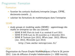 Programme: Formation
  Formation
      favoriser les contacts ´tudiants/entreprise (stages, CIFRE,
                             e
      doctorants-conseils ..),
      valoriser les formations de math´matiques dans l’entreprise
                                      e

  SEME
      study groups et modeling weeks (SEME) : apprentissage des
      maths en entreprise sur des cas concrets
           SEME @ IHP/Paris du lundi 4 au vendredi 8 avril 2011
           SEME @ UCB/Lyon du 28 novembre au 2 d´cembre 2011.
                                                    e
           SEME @ Toulouse (juin 2012), @Paris (sept. 2012), @Nancy
           (Jan. 2012), @Grenoble (juin 2013)
              http://www.maths-entreprises.fr/

  FEM
  Organisation du Forum Emploi Math´matiques ` Paris le 26 janvier
                                      e        a
  2012. Liste de diﬀusion d’emploi hebdomadaire (≈ 1000 inscrits).
 