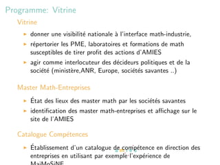 Programme: Vitrine
   Vitrine
       donner une visibilit´ nationale ` l’interface math-industrie,
                           e           a
       r´pertorier les PME, laboratoires et formations de math
        e
       susceptibles de tirer proﬁt des actions d’AMIES
       agir comme interlocuteur des d´cideurs politiques et de la
                                     e
       soci´t´ (minist`re,ANR, Europe, soci´t´s savantes ..)
           ee         e                    ee

   Master Math-Entreprises
       ´
       Etat des lieux des master math par les soci´t´s savantes
                                                  ee
       identiﬁcation des master math-entreprises et aﬃchage sur le
       site de l’AMIES

   Catalogue Comp´tences
                 e
       ´
       Etablissement d’un catalogue de comp´tence en direction des
                                               e
       entreprises en utilisant par exemple l’exp´rience de
                                                 e
 