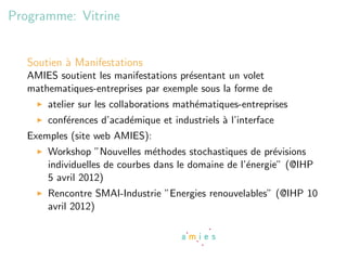 Programme: Vitrine


   Soutien ` Manifestations
           a
   AMIES soutient les manifestations pr´sentant un volet
                                       e
   mathematiques-entreprises par exemple sous la forme de
       atelier sur les collaborations math´matiques-entreprises
                                          e
       conf´rences d’acad´mique et industriels ` l’interface
           e             e                     a
   Exemples (site web AMIES):
       Workshop ”Nouvelles m´thodes stochastiques de pr´visions
                                e                          e
       individuelles de courbes dans le domaine de l’´nergie” (@IHP
                                                     e
       5 avril 2012)
       Rencontre SMAI-Industrie ”Energies renouvelables” (@IHP 10
       avril 2012)
 