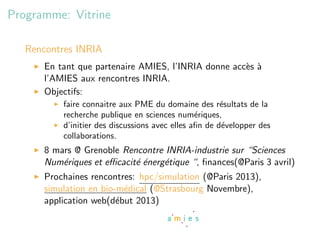 Programme: Vitrine

   Rencontres INRIA
      En tant que partenaire AMIES, l’INRIA donne acc`s `
                                                     e a
      l’AMIES aux rencontres INRIA.
      Objectifs:
          faire connaitre aux PME du domaine des r´sultats de la
                                                       e
          recherche publique en sciences num´riques,
                                                e
          d’initier des discussions avec elles aﬁn de d´velopper des
                                                       e
          collaborations.
      8 mars @ Grenoble Rencontre INRIA-industrie sur “Sciences
      Num´riques et eﬃcacit´ ´nerg´tique “, ﬁnances(@Paris 3 avril)
          e                ee     e
      Prochaines rencontres: hpc/simulation (@Paris 2013),
      simulation en bio-m´dical (@Strasbourg Novembre),
                          e
      application web(d´but 2013)
                        e
 