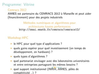 Programme: Vitrine
   Cemracs 2012
   AMIES est partenaire du CEMRACS 2012 ` Marseille et peut aider
                                              a
   (ﬁnanci`rement) pour des projets industriels
          e
              M´thodes num´riques et algorithmes pour
               e            e
                 architectures hautes performances
           http://smai.emath.fr/cemracs/cemracs12/

   Workshop HPC
       le HPC pour quel type d’applications ?
       quels gains esp´rer pour quel investissement (en temps de
                      e
       d´veloppement, en hardware) ?
        e
       quels types d’algorithmes ?
       quel partenariat envisager avec des laboratoires universitaires
       et entre entreprises partageant les mˆmes besoins ?
                                            e
       quel support institutionnel (INRIA, AMIES, pˆles de
                                                   o
       comp´titivit´ ..) ?
             e     e
 