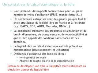 Un constat sur le calcul scientiﬁque et le libre
       Cout prohibitif des logiciels commerciaux pour un grand
       nombre de types d’utilisation (PME, monde ´ducatif...)
                                                   e
       De nombreuses entreprises dont des grands groupes font le
       choix strat´gique du logiciel libre en France et ` l’´tranger
                  e                                     a e
       (e.g. EADS, EDF, AUDI, Mercedes, BMW...)
       La complexit´ croissante des probl`mes de simulation et du
                     e                     e
       besoin d’ouverture, de transparence et de reproductibilit´ et
                                                                e
       que le libre apporte des solutions dans chacun de ces
       domaines.
       Le logiciel libre en calcul scientiﬁque est tr`s pr´sent en
                                                      e   e
       math´matique (d´veloppement et utilisation)
            e             e
       Diﬃcult´s d’utilisateur des logiciels libres :
               e
            H´t´rog´n´it´ des outils
             ee e e e
            Absence de couche experte et de documentation
   Besoin de d´velopper une oﬀre ` l’interface math-entreprises en
               e                    a
   simulation autour du logiciel libre
 