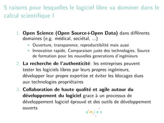 5 raisons pour lesquelles le logiciel libre va dominer dans le
calcul scientiﬁque I

    1. Open Science (Open Source+Open Data) dans diﬀ´rents
                                                    e
       domaines (e.g. m´dical, soci´tal, ...)
                       e           e
            Ouverture, transparence, reproductibilit´ mais aussi
                                                    e
            Innovation rapide, Comparaison juste des technologies, Source
            de formation pour les nouvelles generations d’ing´nieurs
                                                             e
    2. La recherche de l’authenticit´: les entreprises peuvent
                                           e
       tester les logiciels libres par leurs propres ing´nieurs,
                                                        e
       d´velopper leur propre expertise et ´viter les blocages dues
        e                                      e
       aux technologies propri´taires
                                  e
    3. Collaboration de haute qualit´ et agile autour du
                                      e
       d´veloppement du logiciel grace ` un processus de
        e                                 a
       d´veloppement logiciel ´prouv´ et des outils de d´veloppement
        e                     e     e                   e
       ouverts
 