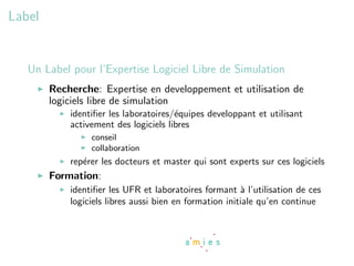 Label


   Un Label pour l’Expertise Logiciel Libre de Simulation
        Recherche: Expertise en developpement et utilisation de
        logiciels libre de simulation
            identiﬁer les laboratoires/´quipes developpant et utilisant
                                       e
            activement des logiciels libres
                 conseil
                 collaboration
            rep´rer les docteurs et master qui sont experts sur ces logiciels
               e
        Formation:
            identiﬁer les UFR et laboratoires formant ` l’utilisation de ces
                                                         a
            logiciels libres aussi bien en formation initiale qu’en continue
 