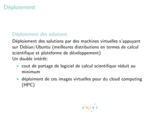 D´ploiement
 e



  D´ploiement des solutions
   e
  D´ploiement des solutions par des machines virtuelles s’appuyant
    e
  sur Debian/Ubuntu (meilleures distributions en termes de calcul
  scientiﬁque et plateforme de d´veloppement)
                                e
  Un double int´rˆt:
                ee
      cout de portage de logiciel de calcul scientiﬁque r´duit au
                                                         e
      minimum
      d´ploiment de ces images virtuelles pour du cloud computing
       e
      (HPC)
 