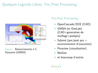 Quelques Logiciels Libres: Pre/Post Processing


                               Pre-Post Processing
                                   OpenCascade/OCE (CAD)
                                   GMSH (et OneLab)
                                   (CAD+generation de
                                   maillage+postpro)
                                   Salom´ (pre/post pro +
                                         e
                                   environnement d’execution)
 Figure : Remerciements ` C.
                        a          Paraview (visualisation)
 Geuzaine (GMSH)                   NetGen
                                   et beaucoup d’autres
 