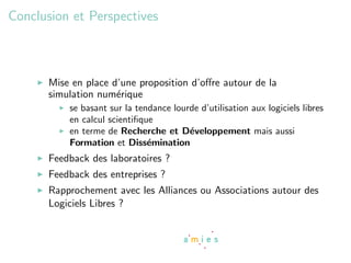Conclusion et Perspectives



      Mise en place d’une proposition d’oﬀre autour de la
      simulation num´rique
                     e
          se basant sur la tendance lourde d’utilisation aux logiciels libres
          en calcul scientiﬁque
          en terme de Recherche et D´veloppement mais aussi
                                        e
          Formation et Diss´mination
                              e
      Feedback des laboratoires ?
      Feedback des entreprises ?
      Rapprochement avec les Alliances ou Associations autour des
      Logiciels Libres ?
 