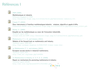 R´f´rences I
 ee

      ANR (2009).
      Math´matiques et industrie.
          e
      R´ﬂexions engag´es ` l’ANR,
       e             e a
      http://maimosine.forge.imag.fr/lib/exe/fetch.php?media=maths-industrie.rtf.

      Coquel, F. (2010).
      Deux instruments ` l’interface math´matiques-industrie : missions, objectifs et appels d’oﬀre.
                        a                e
      Pr´sentation INSMI, http://maimosine.forge.imag.fr/lib/exe/fetch.php?media=insmi_110310.pdf.
        e

      Maday, Y. (2009).
      Enquˆte sur les math´matiques au coeur de l’innovation industrielle.
          e               e
      Technical report, ARP.
      Compte rendu de l’ARP, http://maimosine.forge.imag.fr/lib/exe/fetch.php?media=arp.pdf.

      Mathematics, F. L. O. and Industry (2011).
      Website of the forward look on mathematics and industry.
      Technical report, EMF,ESF.
      http://www.ceremade.dauphine.fr/FLMI/FLMI-frames-index.html.

      on Mathematics, F. L. and Industry (2011).
      European success stories in industrial mathematics.
      Technical report, ESF.
      http://www.esf.org/index.php?id=6264.

      on Mathematics in Industry, G. S. F. E. G. (2009).
      Report on mechanisms for promoting mathematics-in-industry.
      Technical report, OCDE.
      http://www.oecd.org/dataoecd/47/1/41019441.pdf.
 