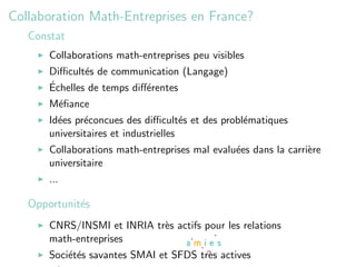 Collaboration Math-Entreprises en France?
   Constat
       Collaborations math-entreprises peu visibles
       Diﬃcult´s de communication (Langage)
               e
       ´
       Echelles de temps diﬀ´rentes
                            e
       M´ﬁance
        e
       Id´es pr´concues des diﬃcult´s et des probl´matiques
         e     e                       e          e
       universitaires et industrielles
       Collaborations math-entreprises mal evalu´es dans la carri`re
                                                e                e
       universitaire
       ...

   Opportunit´s
             e
       CNRS/INSMI et INRIA tr`s actifs pour les relations
                             e
       math-entreprises
       Soci´t´s savantes SMAI et SFDS tr`s actives
           ee                           e
 