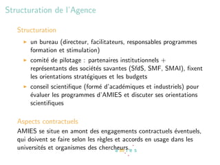 Structuration de l’Agence

   Structuration
       un bureau (directeur, facilitateurs, responsables programmes
       formation et stimulation)
       comit´ de pilotage : partenaires institutionnels +
              e
       repr´sentants des soci´t´s savantes (SfdS, SMF, SMAI), ﬁxent
           e                   ee
       les orientations strat´giques et les budgets
                             e
       conseil scientiﬁque (form´ d’acad´miques et industriels) pour
                                e       e
       ´valuer les programmes d’AMIES et discuter ses orientations
       e
       scientiﬁques

   Aspects contractuels
   AMIES se situe en amont des engagements contractuels ´ventuels,
                                                              e
   qui doivent se faire selon les r`gles et accords en usage dans les
                                   e
   universit´s et organismes des chercheurs.
            e
 