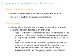 Programme: Stimulation de la Recherche I
   Stimulation de la recherche:
       connecter entreprises et chercheurs/´tudiants en maths
                                           e
       soutenir et ´valuer des projets exploratoires
                   e

   Appel ` projets
         a
       mise en place des soutiens ` projets exploratoires, auxquels
                                  a
       peuvent s’adosser des stages en entreprise
           Peps-1: initialiser une collaboration entre un laboratoire et une
           entreprise. Le ﬁnancement porte sur des d´penses de missions
                                                       e
           et/ou petit ´quipement. L’aide maximale est de 10 keuros sur
                       e
           un an.
           Peps-2: collaboration d´j` entam´e, apporter un soutien plus
                                    ea        e
           important en moyens humains (poste-doc, ing´nieur). Un
                                                           e
           PEPS 2 pourra ´videmment faire suite ` un PEPS 1.
                            e                       a
           Engagement chiﬀr´ de l’entreprise (humain et/ou ﬁnancier)
                               e
 