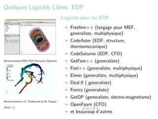 Quelques Logiciels Libres: EDP
                                           Logiciels pour les EDP
                                               Freefem++ (langage pour MEF,
                                               generaliste, multiphysique)
                                               CodeAster (EDF, structure,
                                               thermomecanique)
                                               CodeSaturne (EDF, CFD)
Remerciements EDF/CEA/Euriware (Salome)        GetFem++ (generaliste)
                                               Feel++ (generaliste, multiphysique)
                                               Elmer (generaliste, multiphysique)
                                               Deal.II ( generaliste)
                                               Fenics (generaliste)
                                               GetDP (generaliste, electro-magnetisme)
Remerciements ` V. Chabannes & M. Szopos
              a
                                               OpenFoam (CFD)
(Feel++)
                                               et beaucoup d’autres
 