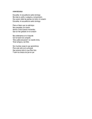 A MI ESCUELA
Escuelita, mi escuelita de santo domingo
Me diste tu cariño, tu alegría y comprensión.
Hoy quiero darte las gracias con todo mi corazón
Escuelita, mi escuelita de santo domingo
Para un futuro que no está lejos
Nos preparáis con ilusión.
Hemos vivido buenos momentos
Que se han grabado en el corazón
Nos entrenamos en el deporte
Con la ilusión de competir,
“Dios patria educación” es nuestro lema,
Tener amigos y ser feliz.
Son muchas cosas lo que aprendimos
Pero esto sólo es lo principal;
Que amenos todo lo que Dios hizo
Y abrir los brazos de par en par
 