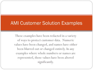 AMI Customer Solution Examples

  These examples have been redacted in a variety
   of ways to protect customer data. Numeric
 values have been changed, and names have either
   been blurred out or changed entirely. In any
  examples where whole numbers or names are
    represented, those values have been altered
                   significantly.
 