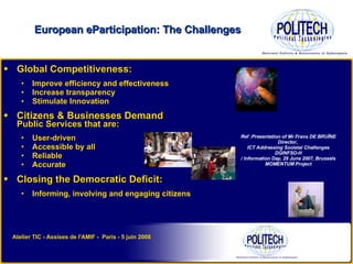 Global Competitiveness: Improve efficiency and effectiveness Increase transparency Stimulate Innovation Citizens & Businesses Demand Public Services that are: User-driven  Accessible by all Reliable Accurate Closing the Democratic Deficit: Informing, involving and engaging citizens  European eParticipation: The Challenges Ref :Presentation of Mr Frans DE BRUÏNE Director,  ICT Addressing Societal Challenges DGINFSO-H / Information Day,  29 June 2007, Brussels MOMENTUM Project Atelier TIC - Assises de l'AMIF -  Paris - 5 juin 2008 