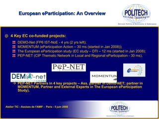 4 Key EC co-funded projects: DEMO-Net (FP6 IST-NoE - 4 yrs (2 yrs left); MOMENTUM (eParticipation Action – 30 ms (started in Jan 2008)); The European eParticipation study (EC study – DTI – 12 ms (started in Jan 2008);  PEP-NET (CIP Thematic Network in Local and Regional eParticipation - 30 ms). PEP-NET Partners in 4 key projects – Ass. partner in Demo-NET; partner in MOMENTUM, Partner and External Experts in The European eParticipation Study). European eParticipation: An Overview Atelier TIC - Assises de l'AMIF -  Paris - 5 juin 2008 