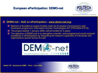 DEMO-net – NoE on eParticipation -  www.demo-net.org : Network of Excellence project funded under the European Commission's sixth framework programme: Information Society Technologies IST (FP6-2004-27219);  The project started 1 January 2006, will be funded for 4 years; The objective of DEMO-net is to strengthen scientific, technological and social research excellence in eParticipation by integrating the research capacities of individuals and organisations spread across Europe. European eParticipation: DEMO-net Atelier TIC - Assises de l'AMIF -  Paris - 5 juin 2008 