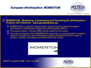MOMENTUM -  Monitoring, Coordinating and Promoting EU eParticipation Projects and Initiatives -  www.ep-momentum.eu : MOMENTUM is a Specific Support Action project funded under the European Commission’s eParticipation programme (eParticipation 2007/1); The project started 1 January 2008, will be funded for 30 months; The main contribution of the MOMENTUM project lies in a support action to create a network of existing and new eParticipation projects funded by the EU in order to monitor, evaluate, consolidate and disseminate their results. European eParticipation: MOMENTUM Atelier TIC - Assises de l'AMIF -  Paris - 5 juin 2008 