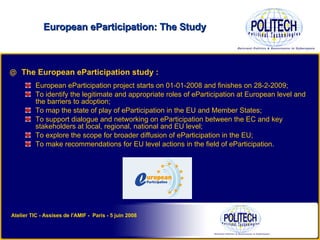 The European eParticipation study : European eParticipation project starts on 01-01-2008 and finishes on 28-2-2009; To identify the legitimate and appropriate roles of eParticipation at European level and the barriers to adoption; To map the state of play of eParticipation in the EU and Member States; To support dialogue and networking on eParticipation between the EC and key stakeholders at local, regional, national and EU level; To explore the scope for broader diffusion of eParticipation in the EU; To make recommendations for EU level actions in the field of eParticipation. European eParticipation: The Study Atelier TIC - Assises de l'AMIF -  Paris - 5 juin 2008 