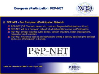 PEP-NET - Pan European eParticipation Network: PEP-NET (CIP Thematic Network in Local and Regional eParticipation - 30 ms); PEP-NET will be a European network of all stakeholders active in eParticipation; PEP-NET already includes public bodies, solution providers, citizen organizations, researchers and scientists. PEP-NET network is open to all organizations willing & actively advancing the concept and use of eParticipation in Europe. European eParticipation: PEP-NET Atelier TIC - Assises de l'AMIF -  Paris - 5 juin 2008 