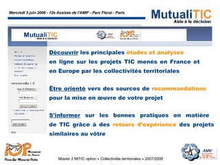 Mercredi 5 juin 2008 - 12e Assises de l'AMIF - Parc Floral - Paris Master 2 MITIC option « Collectivités territoriales » 2007/2008  Découvrir  les principales  études et analyses en ligne sur les projets TIC menés en France et  en Europe par les collectivités territoriales  Être orienté  vers des sources de  recommandations  pour la mise en œuvre de votre projet  S'informer  sur les bonnes pratiques en matière  de TIC grâce à des  retours d’expérience  des projets similaires au vôtre 