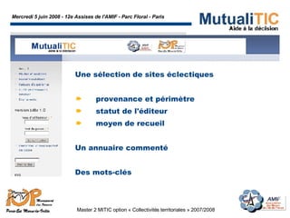 Mercredi 5 juin 2008 - 12e Assises de l'AMIF - Parc Floral - Paris Master 2 MITIC option « Collectivités territoriales » 2007/2008  Une sélection de sites éclectiques provenance et périmètre statut de l'éditeur moyen de recueil Un annuaire commenté Des mots-clés 