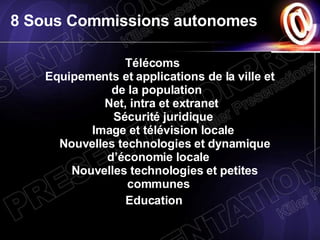 8 Sous Commissions autonomes Télécoms   Equipements et applications de la ville et de la population     Net, intra et extranet      Sécurité juridique       Image et télévision locale       Nouvelles technologies et dynamique d’économie locale       Nouvelles technologies et petites communes   Education 