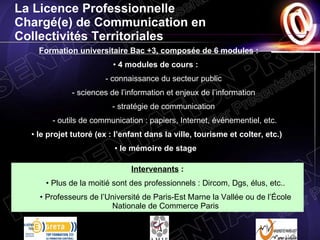 La Licence Professionnelle  Chargé(e) de Communication en Collectivités Territoriales Formation universitaire Bac +3, composée de 6 modules  : 4 modules de cours :  - connaissance du secteur public  - sciences de l’information et enjeux de l’information  - stratégie de communication  - outils de communication : papiers, Internet, événementiel, etc. le projet tutoré (ex : l’enfant dans la ville, tourisme et colter, etc.) le mémoire de stage  Intervenants  : Plus de la moitié sont des professionnels : Dircom, Dgs, élus, etc.. Professeurs de l’Université de Paris-Est Marne la Vallée ou de l’École Nationale de Commerce Paris 