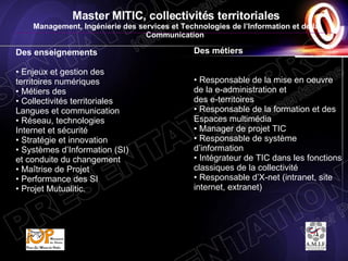 Master MITIC, collectivités territoriales Management, Ingénierie des services et Technologies de l’Information et de la Communication   MITIC Des métiers   Responsable de la mise en oeuvre de la e-administration et  des e-territoires •  Responsable de la formation et des Espaces multimédia Manager de projet TIC •  Responsable de système d’information Intégrateur de TIC dans les fonctions classiques de la collectivité Responsable d’X-net (intranet, site internet, extranet)  Des enseignements   Enjeux et gestion des territoires numériques  Métiers des  Collectivités territoriales Langues et communication Réseau, technologies Internet et sécurité  Stratégie et innovation  Systèmes d’Information (SI) et conduite du changement Maîtrise de Projet  Performance des SI  Projet Mutualitic.  