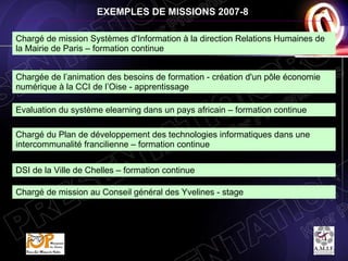 EXEMPLES DE MISSIONS 2007-8 Chargé de mission Systèmes d'Information à la direction Relations Humaines de la Mairie de Paris – formation continue Chargée de l’animation des besoins de formation - création d'un pôle économie numérique à la CCI de l’Oise - apprentissage Chargé du Plan de développement des technologies informatiques dans une intercommunalité francilienne – formation continue Evaluation du système elearning dans un pays africain – formation continue DSI de la Ville de Chelles – formation continue Chargé de mission au Conseil général des Yvelines - stage 