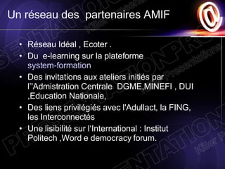 Un réseau des  partenaires AMIF  Réseau Idéal , Ecoter .  Du  e-learning sur la plateforme  system-formation  Des invitations aux ateliers initiés par  l’'Admistration Centrale  DGME,MINEFI , DUI ,Education Nationale,  Des liens privilégiés avec l'Adullact, la FING, les Interconnectés  Une lisibilité sur l‘International : Institut Politech ,Word e democracy forum. 