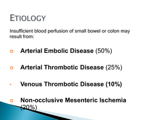 Insufficient blood perfusion of small bowel or colon may
result from:
 Arterial Embolic Disease (50%)
 Arterial Thrombotic Disease (25%)
• Venous Thrombotic Disease (10%)
 Non-occlusive Mesenteric Ischemia
(20%)
 