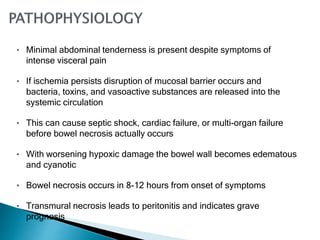• Minimal abdominal tenderness is present despite symptoms of
intense visceral pain
• If ischemia persists disruption of mucosal barrier occurs and
bacteria, toxins, and vasoactive substances are released into the
systemic circulation
• This can cause septic shock, cardiac failure, or multi-organ failure
before bowel necrosis actually occurs
• With worsening hypoxic damage the bowel wall becomes edematous
and cyanotic
• Bowel necrosis occurs in 8-12 hours from onset of symptoms
• Transmural necrosis leads to peritonitis and indicates grave
prognosis
 