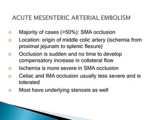  Majority of cases (>50%): SMA occlusion
 Location: origin of middle colic artery (ischemia from
proximal jejunam to splenic flexure)
 Occlusion is sudden and no time to develop
compensatory increase in collateral flow
 Ischemia is more severe in SMA occlusion
 Celiac and IMA occlusion usually less severe and is
tolerated
 Most have underlying stenosis as well
 