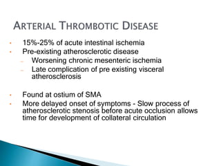 • 15%-25% of acute intestinal ischemia
• Pre-existing atherosclerotic disease
— Worsening chronic mesenteric ischemia
— Late complication of pre existing visceral
atherosclerosis
• Found at ostium of SMA
• More delayed onset of symptoms - Slow process of
atherosclerotic stenosis before acute occlusion allows
time for development of collateral circulation
 