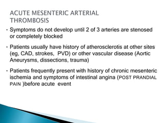 • Symptoms do not develop until 2 of 3 arteries are stenosed
or completely blocked
• Patients usually have history of atherosclerotis at other sites
(eg, CAD, strokes, PVD) or other vascular disease (Aortic
Aneurysms, dissections, trauma)
• Patients frequently present with history of chronic mesenteric
ischemia and symptoms of intestinal angina (POST PRANDIAL
PAIN )before acute event
 