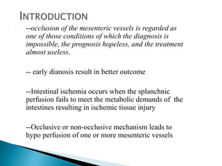 --occlusion of the mesenteric vessels is regarded as
one of those conditions of which the diagnosis is
impossible, the prognosis hopeless, and the treatment
almost useless.
-- early dianosis result in better outcome
--Intestinal ischemia occurs when the splanchnic
perfusion fails to meet the metabolic demands of the
intestines resulting in ischemic tissue injury
--Occlusive or non-occlusive mechanism leads to
hypo perfusion of one or more mesenteric vessels
 